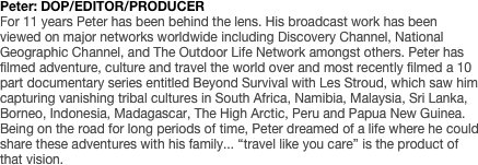 Peter: DOP/EDITOR/PRODUCER
For 11 years Peter has been behind the lens. His broadcast work has been viewed on major networks worldwide including Discovery Channel, National Geographic Channel, and The Outdoor Life Network amongst others. Peter has filmed adventure, culture and travel the world over and most recently filmed a 10 part documentary series entitled Beyond Survival with Les Stroud, which saw him capturing vanishing tribal cultures in South Africa, Namibia, Malaysia, Sri Lanka, Borneo, Indonesia, Madagascar, The High Arctic, Peru and Papua New Guinea. Being on the road for long periods of time, Peter dreamed of a life where he could share these adventures with his family... “travel like you care” is the product of that vision. 